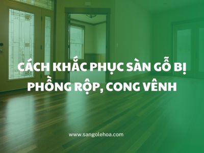 Cách khắc phục sàn gỗ bị phồng rộp, cong vênh